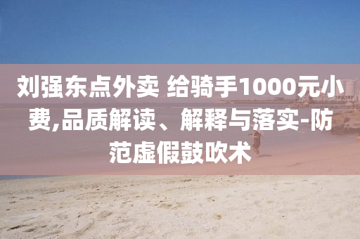 劉強東點外賣 給騎手1000元小費,品質(zhì)解讀、解釋與落實-防范虛假鼓吹術(shù)