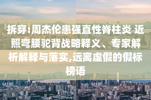 拆穿:周杰倫患強(qiáng)直性脊柱炎 近照彎腰駝背戰(zhàn)略釋義、專家解析解釋與落實(shí),遠(yuǎn)離虛假的假標(biāo)榜語