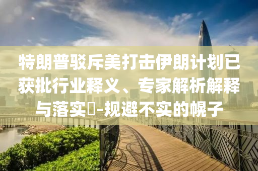 特朗普駁斥美打擊伊朗計劃已獲批行業(yè)釋義、專家解析解釋與落實?-規(guī)避不實的幌子