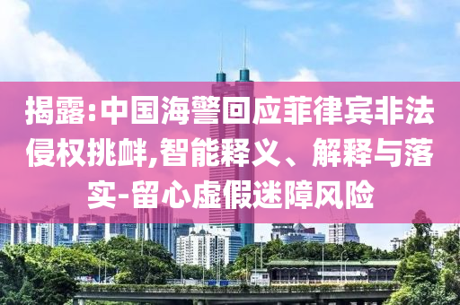 揭露:中國海警回應(yīng)菲律賓非法侵權(quán)挑釁,智能釋義、解釋與落實-留心虛假迷障風險
