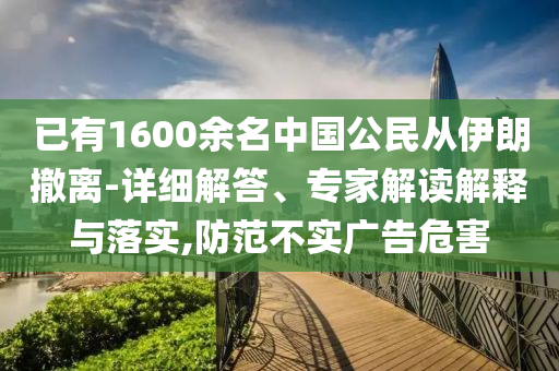 已有1600余名中國公民從伊朗撤離-詳細(xì)解答、專家解讀解釋與落實,防范不實廣告危害