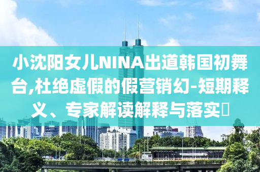 小沈陽女兒NINA出道韓國初舞臺,杜絕虛假的假營銷幻-短期釋義、專家解讀解釋與落實(shí)?