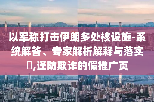 以軍稱打擊伊朗多處核設(shè)施-系統(tǒng)解答、專家解析解釋與落實(shí)?,謹(jǐn)防欺詐的假推廣頁