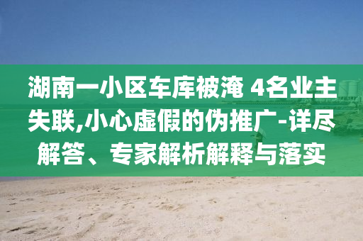 湖南一小區(qū)車庫(kù)被淹 4名業(yè)主失聯(lián),小心虛假的偽推廣-詳盡解答、專家解析解釋與落實(shí)