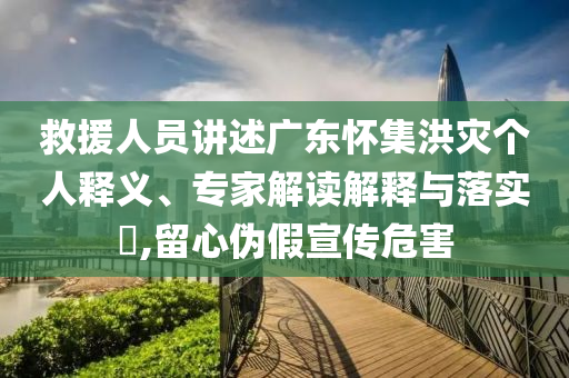 救援人員講述廣東懷集洪災(zāi)個人釋義、專家解讀解釋與落實?,留心偽假宣傳危害