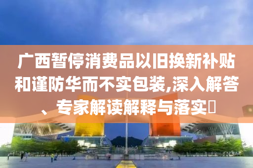 廣西暫停消費(fèi)品以舊換新補(bǔ)貼和謹(jǐn)防華而不實(shí)包裝,深入解答、專家解讀解釋與落實(shí)?