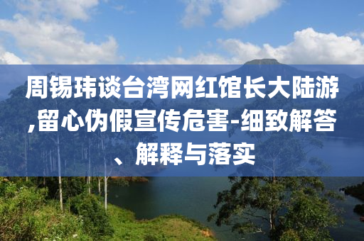 周錫瑋談臺(tái)灣網(wǎng)紅館長(zhǎng)大陸游,留心偽假宣傳危害-細(xì)致解答、解釋與落實(shí)