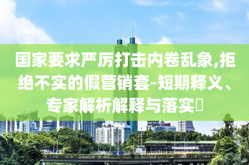 國(guó)家要求嚴(yán)厲打擊內(nèi)卷亂象,拒絕不實(shí)的假營(yíng)銷(xiāo)套-短期釋義、專家解析解釋與落實(shí)?
