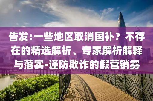 告發(fā):一些地區(qū)取消國(guó)補(bǔ)？不存在的精選解析、專家解析解釋與落實(shí)-謹(jǐn)防欺詐的假營(yíng)銷霧