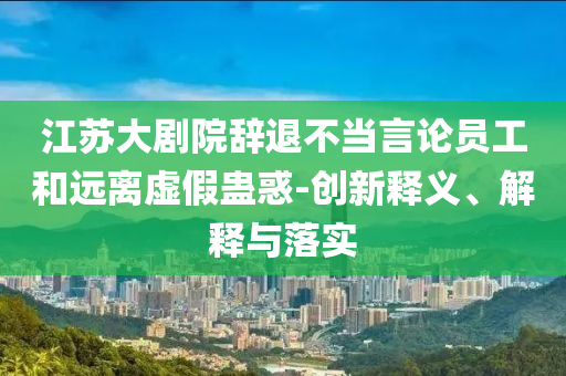 江蘇大劇院辭退不當(dāng)言論員工和遠(yuǎn)離虛假蠱惑-創(chuàng)新釋義、解釋與落實(shí)