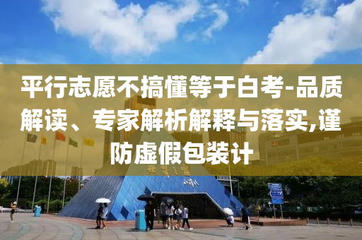 平行志愿不搞懂等于白考-品質(zhì)解讀、專家解析解釋與落實(shí),謹(jǐn)防虛假包裝計(jì)