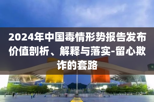 2024年中國毒情形勢報(bào)告發(fā)布價(jià)值剖析、解釋與落實(shí)-留心欺詐的套路