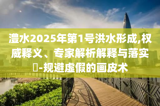 澧水2025年第1號洪水形成,權(quán)威釋義、專家解析解釋與落實?-規(guī)避虛假的畫皮術(shù)