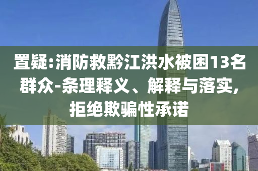 置疑:消防救黔江洪水被困13名群眾-條理釋義、解釋與落實,拒絕欺騙性承諾