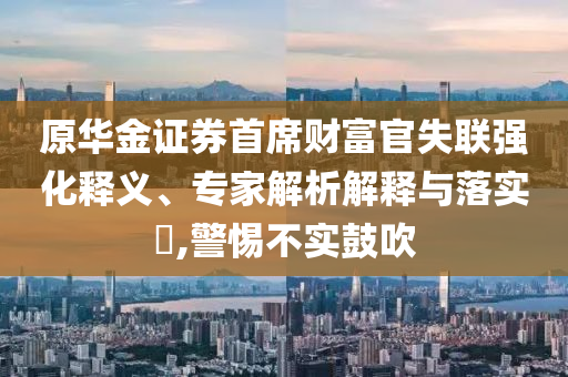 原華金證券首席財(cái)富官失聯(lián)強(qiáng)化釋義、專家解析解釋與落實(shí)?,警惕不實(shí)鼓吹
