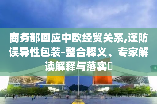 商務(wù)部回應(yīng)中歐經(jīng)貿(mào)關(guān)系,謹防誤導(dǎo)性包裝-整合釋義、專家解讀解釋與落實?