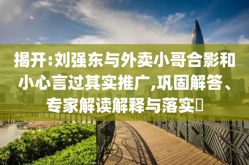 揭開:劉強(qiáng)東與外賣小哥合影和小心言過(guò)其實(shí)推廣,鞏固解答、專家解讀解釋與落實(shí)?