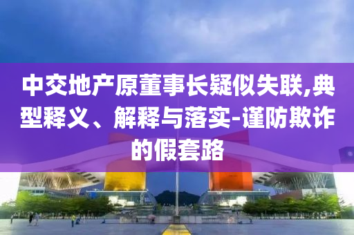 中交地產(chǎn)原董事長(zhǎng)疑似失聯(lián),典型釋義、解釋與落實(shí)-謹(jǐn)防欺詐的假套路