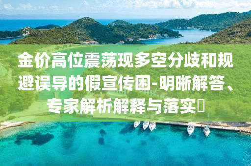 金價高位震蕩現(xiàn)多空分歧和規(guī)避誤導的假宣傳困-明晰解答、專家解析解釋與落實?