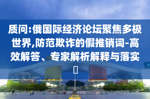 質(zhì)問:俄國際經(jīng)濟(jì)論壇聚焦多極世界,防范欺詐的假推銷詞-高效解答、專家解析解釋與落實(shí)?