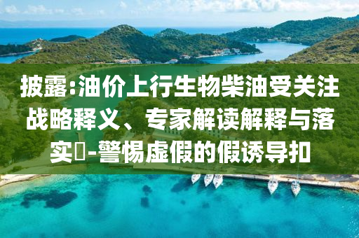 披露:油價(jià)上行生物柴油受關(guān)注戰(zhàn)略釋義、專(zhuān)家解讀解釋與落實(shí)?-警惕虛假的假誘導(dǎo)扣