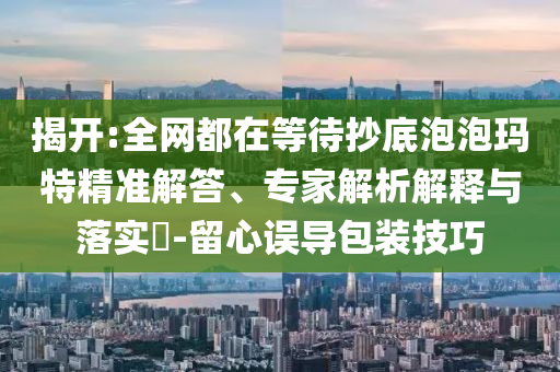 揭開:全網都在等待抄底泡泡瑪特精準解答、專家解析解釋與落實?-留心誤導包裝技巧