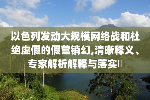 以色列發(fā)動(dòng)大規(guī)模網(wǎng)絡(luò)戰(zhàn)和杜絕虛假的假營銷幻,清晰釋義、專家解析解釋與落實(shí)?