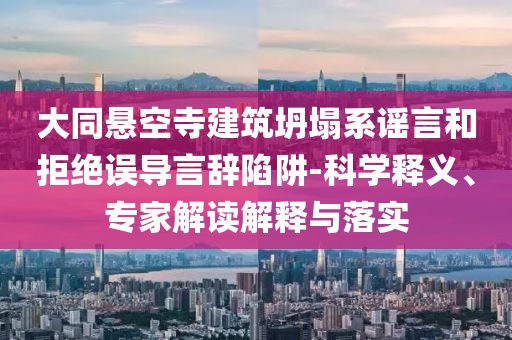 大同懸空寺建筑坍塌系謠言和拒絕誤導言辭陷阱-科學釋義、專家解讀解釋與落實