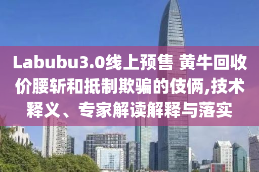 Labubu3.0線上預(yù)售 黃牛回收價腰斬和抵制欺騙的伎倆,技術(shù)釋義、專家解讀解釋與落實