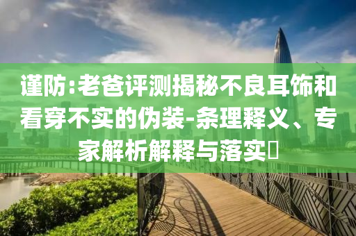 謹防:老爸評測揭秘不良耳飾和看穿不實的偽裝-條理釋義、專家解析解釋與落實?