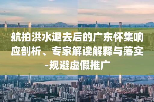 航拍洪水退去后的廣東懷集響應(yīng)剖析、專家解讀解釋與落實-規(guī)避虛假推廣