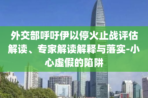 外交部呼吁伊以?；鹬箲?zhàn)評(píng)估解讀、專家解讀解釋與落實(shí)-小心虛假的陷阱