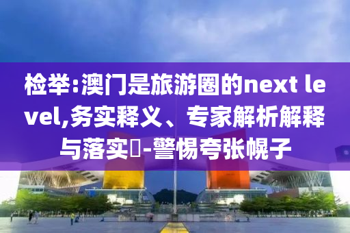 檢舉:澳門是旅游圈的next level,務(wù)實(shí)釋義、專家解析解釋與落實(shí)?-警惕夸張幌子