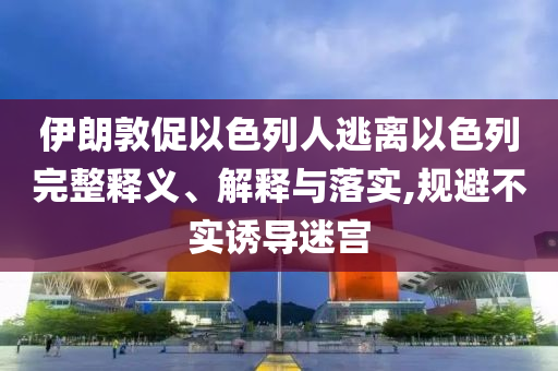 伊朗敦促以色列人逃離以色列完整釋義、解釋與落實,規(guī)避不實誘導(dǎo)迷宮