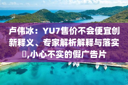 盧偉冰：YU7售價(jià)不會便宜創(chuàng)新釋義、專家解析解釋與落實(shí)?,小心不實(shí)的假廣告片
