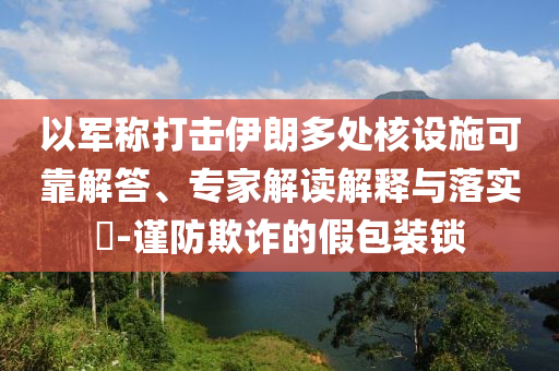 以軍稱打擊伊朗多處核設(shè)施可靠解答、專家解讀解釋與落實?-謹防欺詐的假包裝鎖