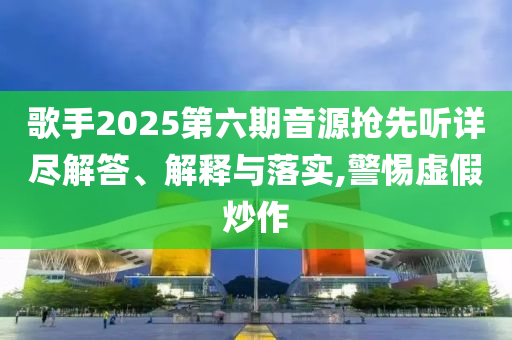 歌手2025第六期音源搶先聽詳盡解答、解釋與落實,警惕虛假炒作
