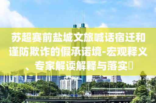 蘇超賽前鹽城文旅喊話宿遷和謹(jǐn)防欺詐的假承諾境-宏觀釋義、專家解讀解釋與落實(shí)?