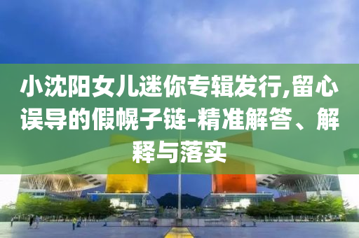 小沈陽女兒迷你專輯發(fā)行,留心誤導(dǎo)的假幌子鏈-精準(zhǔn)解答、解釋與落實