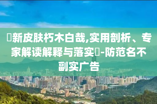 暃新皮膚朽木白哉,實(shí)用剖析、專(zhuān)家解讀解釋與落實(shí)?-防范名不副實(shí)廣告