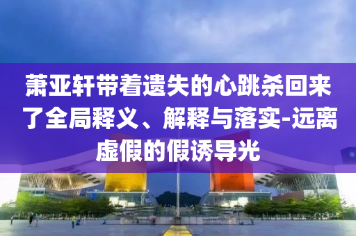 蕭亞軒帶著遺失的心跳殺回來了全局釋義、解釋與落實(shí)-遠(yuǎn)離虛假的假誘導(dǎo)光