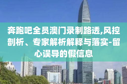 奔跑吧全員澳門(mén)錄制路透,風(fēng)控剖析、專(zhuān)家解析解釋與落實(shí)-留心誤導(dǎo)的假信息