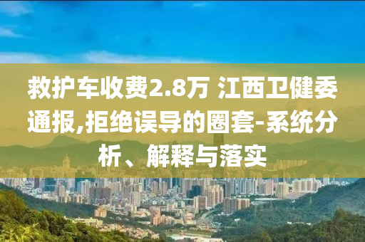 救護(hù)車收費(fèi)2.8萬(wàn) 江西衛(wèi)健委通報(bào),拒絕誤導(dǎo)的圈套-系統(tǒng)分析、解釋與落實(shí)