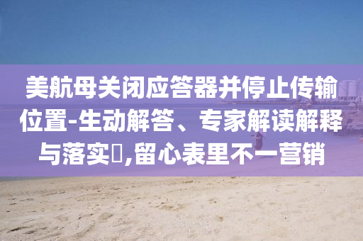 美航母關(guān)閉應(yīng)答器并停止傳輸位置-生動解答、專家解讀解釋與落實(shí)?,留心表里不一營銷