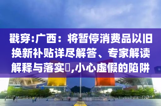 戳穿:廣西：將暫停消費(fèi)品以舊換新補(bǔ)貼詳盡解答、專家解讀解釋與落實(shí)?,小心虛假的陷阱