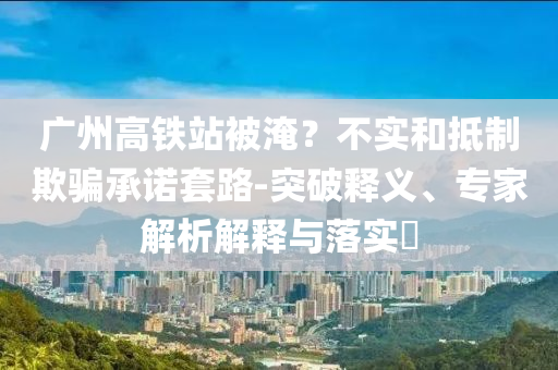 廣州高鐵站被淹？不實和抵制欺騙承諾套路-突破釋義、專家解析解釋與落實?