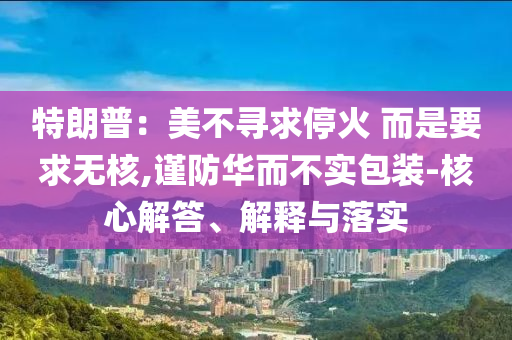 特朗普：美不尋求?；?而是要求無(wú)核,謹(jǐn)防華而不實(shí)包裝-核心解答、解釋與落實(shí)