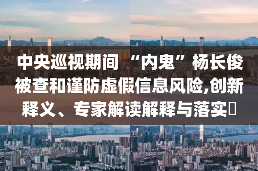 中央巡視期間 “內(nèi)鬼”楊長俊被查和謹防虛假信息風險,創(chuàng)新釋義、專家解讀解釋與落實?