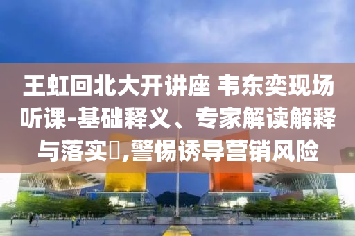 王虹回北大開講座 韋東奕現(xiàn)場聽課-基礎(chǔ)釋義、專家解讀解釋與落實?,警惕誘導營銷風險