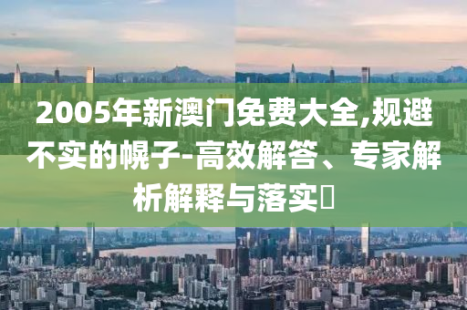 2005年新澳門免費大全,規(guī)避不實的幌子-高效解答、專家解析解釋與落實?